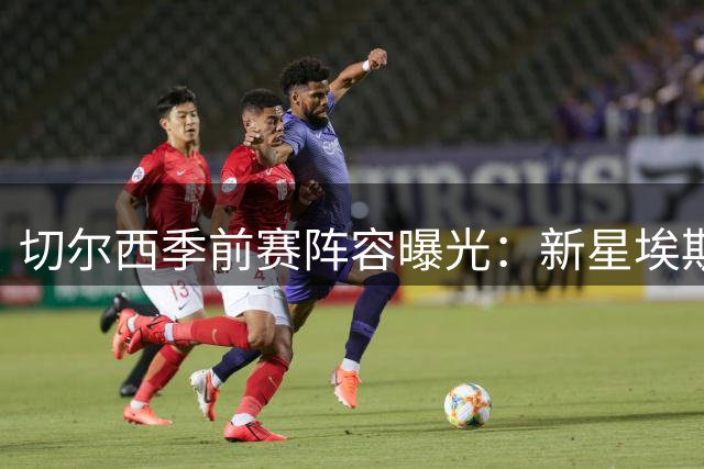 切尔西季前赛阵容曝光：新星埃斯特旺入选 多国脚压阵