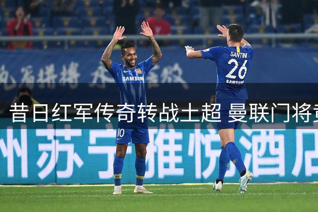 昔日红军传奇转战土超 曼联门将竟成关键说客
