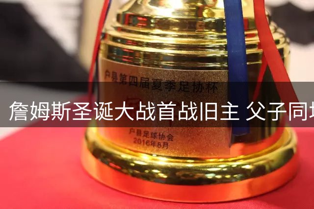詹姆斯圣诞大战首战旧主 父子同场对决创历史