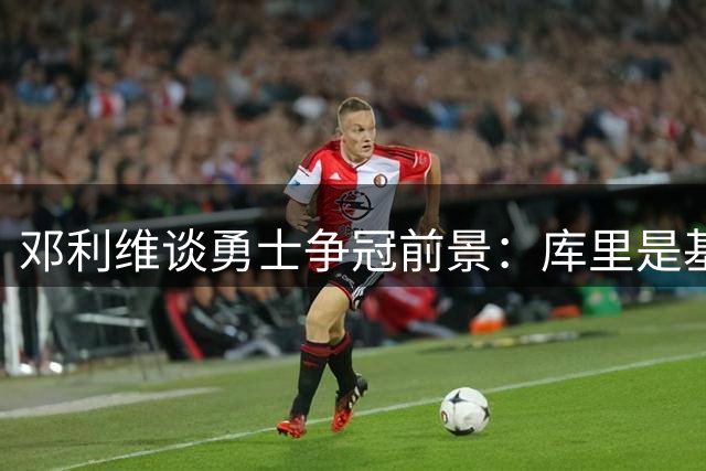 邓利维谈勇士争冠前景：库里是基石 健康是关键